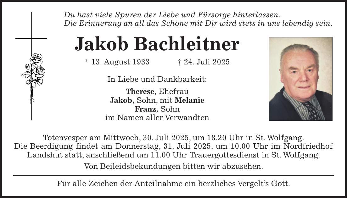 Du hast viele Spuren der Liebe und Fürsorge hinterlassen. Die Erinnerung an all das Schöne mit Dir wird stets in uns lebendig sein. Jakob Bachleitner * 13. August 1933 + 24. Juli 2025 In Liebe und Dankbarkeit: Therese, Ehefrau Jakob, Sohn, mit Melanie Franz, Sohn im Namen aller Verwandten Totenvesper am Mittwoch, 30. Juli 2025, um 18.20 Uhr in St. Wolfgang. Die Beerdigung findet am Donnerstag, 31. Juli 2025, um 10.00 Uhr im Nordfriedhof Landshut statt, anschließend um 11.00 Uhr Trauergottesdienst in St. Wolfgang. Von Beileidsbekundungen bitten wir abzusehen. Für alle Zeichen der Anteilnahme ein herzliches Vergelt's Gott.