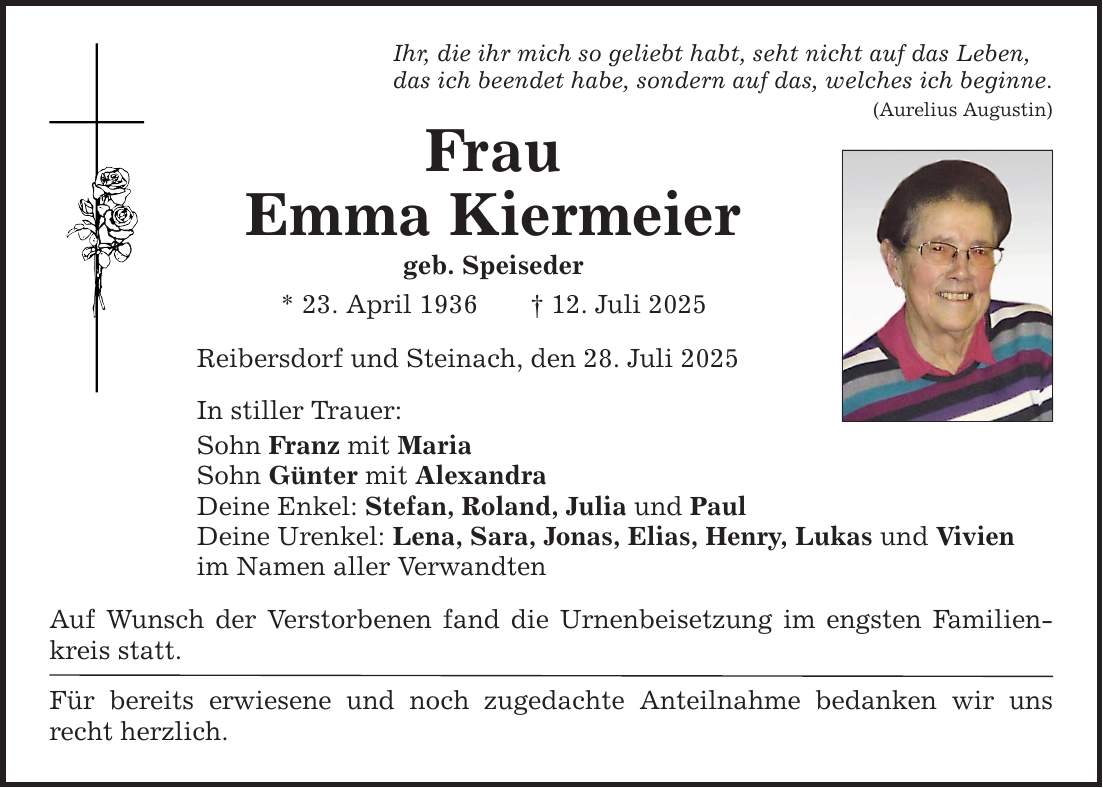 Ihr, die ihr mich so geliebt habt, seht nicht auf das Leben,das ich beendet habe, sondern auf das, welches ich beginne.(Aurelius Augustin)FrauEmma Kiermeiergeb. Speiseder * 23. April 1936 _ 12. Juli 2025Reibersdorf und Steinach, den 28. Juli 2025In stiller Trauer:Sohn Franz mit MariaSohn Günter mit AlexandraDeine Enkel: Stefan, Roland, Julia und PaulDeine Urenkel: Lena, Sara, Jonas, Elias, Henry, Lukas und Vivienim Namen aller VerwandtenAuf Wunsch der Verstorbenen fand die Urnenbeisetzung im engsten Familienkreis statt.Für bereits erwiesene und noch zugedachte Anteilnahme bedanken wir uns recht herzlich.