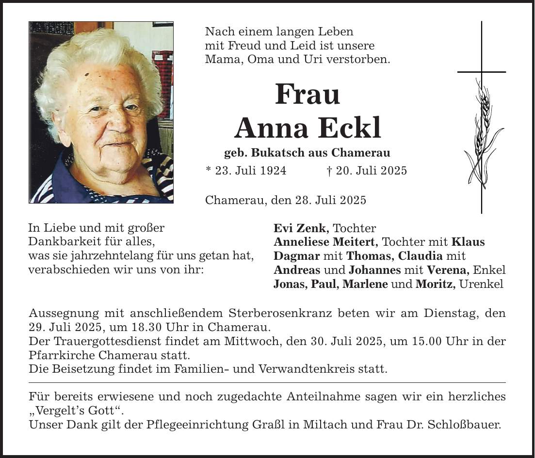 In Liebe und mit großer Dankbarkeit für alles, was sie jahrzehntelang für uns getan hat, verabschieden wir uns von ihr: Nach einem langen Leben mit Freud und Leid ist unsere Mama, Oma und Uri verstorben. Frau Anna Eckl geb. Bukatsch aus Chamerau * 23. Juli 1924 _ 20. Juli 2025 Chamerau, den 28. Juli 2025 Aussegnung mit anschließendem Sterberosenkranz beten wir am Dienstag, den 29. Juli 2025, um 18.30 Uhr in Chamerau. Der Trauergottesdienst findet am Mittwoch, den 30. Juli 2025, um 15.00 Uhr in der Pfarrkirche Chamerau statt. Die Beisetzung findet im Familien- und Verwandtenkreis statt. Für bereits erwiesene und noch zugedachte Anteilnahme sagen wir ein herzliches 