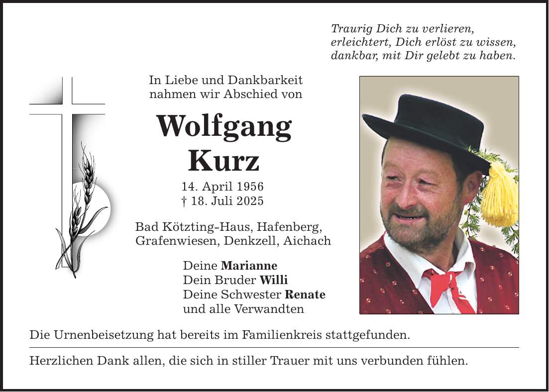 Traurig Dich zu verlieren, erleichtert, Dich erlöst zu wissen, dankbar, mit Dir gelebt zu haben. In Liebe und Dankbarkeit nahmen wir Abschied von Wolfgang Kurz 14. April 1956 _ 18. Juli 2025 Bad Kötzting-Haus, Hafenberg, Grafenwiesen, Denkzell, Aichach Deine Marianne Dein Bruder Willi Deine Schwester Renate und alle Verwandten Die Urnenbeisetzung hat bereits im Familienkreis stattgefunden. Herzlichen Dank allen, die sich in stiller Trauer mit uns verbunden fühlen.