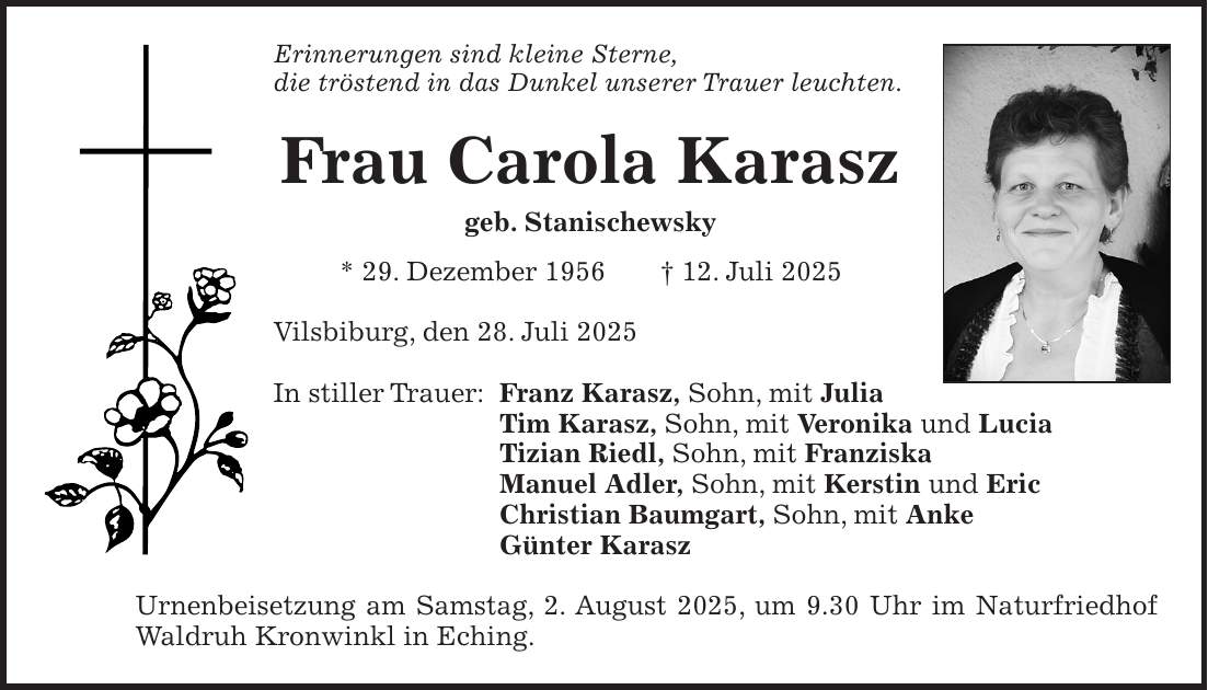 Erinnerungen sind kleine Sterne, die tröstend in das Dunkel unserer Trauer leuchten. Frau Carola Karasz geb. Stanischewsky * 29. Dezember 1956 + 12. Juli 2025 Vilsbiburg, den 28. Juli 2025 In stiller Trauer: Franz Karasz, Sohn, mit Julia Tim Karasz, Sohn, mit Veronika und Lucia Tizian Riedl, Sohn, mit Franziska Manuel Adler, Sohn, mit Kerstin und Eric Christian Baumgart, Sohn, mit Anke Günter Karasz Urnenbeisetzung am Samstag, 2. August 2025, um 9.30 Uhr im Naturfriedhof Waldruh Kronwinkl in Eching.