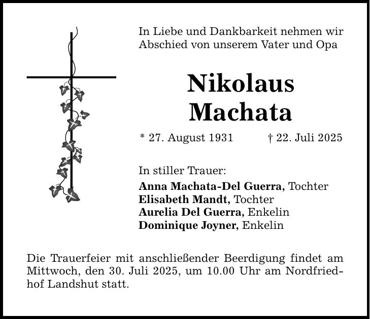 In Liebe und Dankbarkeit nehmen wir Abschied von unserem Vater und Opa Nikolaus Machata * 27. August 1931 _ 22. Juli 2025 In stiller Trauer: Anna Machata-Del Guerra, Tochter Elisabeth Mandt, Tochter Aurelia Del Guerra, Enkelin Dominique Joyner, Enkelin Die Trauerfeier mit anschließender Beerdigung findet am Mittwoch, den 30. Juli 2025, um 10.00 Uhr am Nordfriedhof Landshut statt.