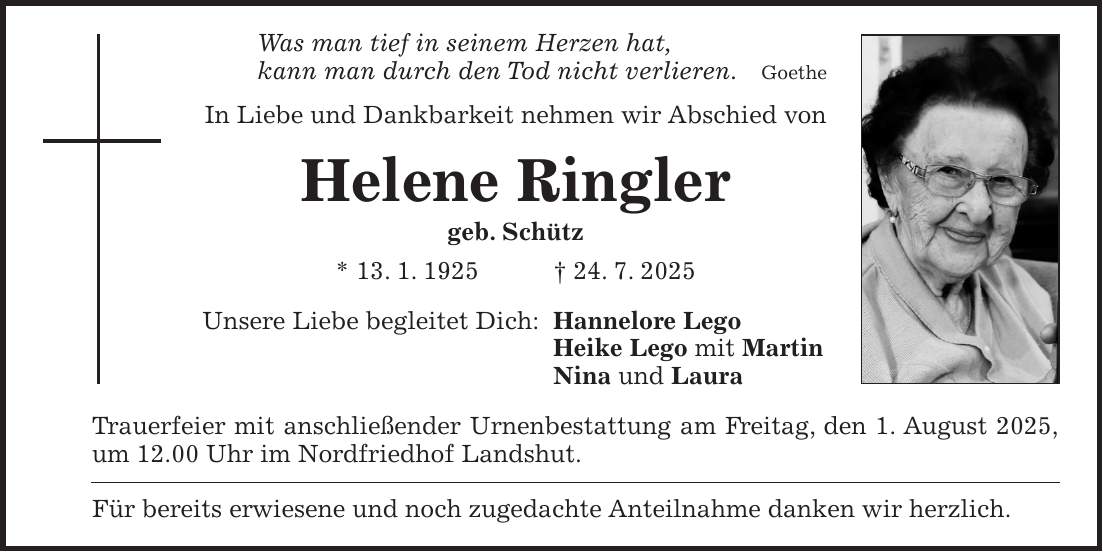Was man tief in seinem Herzen hat, kann man durch den Tod nicht verlieren. Goethe In Liebe und Dankbarkeit nehmen wir Abschied von Helene Ringler geb. Schütz * 13. 1. 1925 + 24. 7. 2025 Unsere Liebe begleitet Dich: Hannelore Lego Heike Lego mit Martin Nina und Laura Trauerfeier mit anschließender Urnenbestattung am Freitag, den 1. August 2025, um 12.00 Uhr im Nordfriedhof Landshut. Für bereits erwiesene und noch zugedachte Anteilnahme danken wir herzlich.