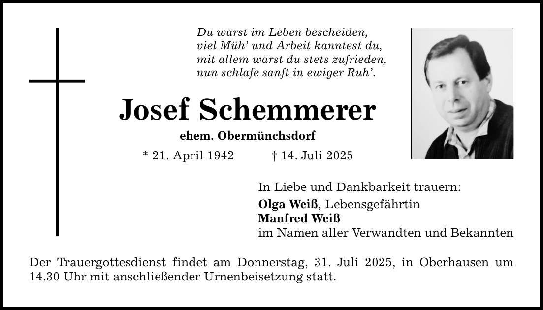 Du warst im Leben bescheiden, viel Müh' und Arbeit kanntest du, mit allem warst du stets zufrieden, nun schlafe sanft in ewiger Ruh'. Josef Schemmerer ehem. Obermünchsdorf * 21. April 1942 _ 14. Juli 2025 In Liebe und Dankbarkeit trauern: Olga Weiß, Lebensgefährtin Manfred Weiß im Namen aller Verwandten und Bekannten Der Trauergottesdienst findet am Donnerstag, 31. Juli 2025, in Oberhausen um 14.30 Uhr mit anschließender Urnenbeisetzung statt.