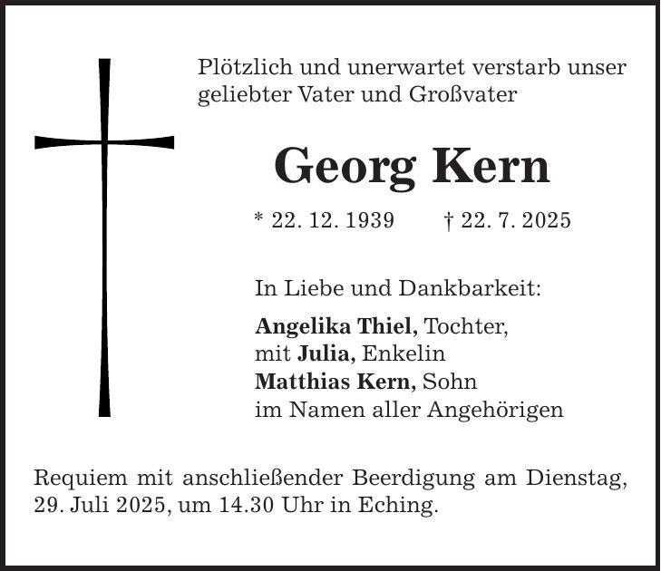Plötzlich und unerwartet verstarb unser geliebter Vater und Großvater Georg Kern * 22. 12. 1939 + 22. 7. 2025 In Liebe und Dankbarkeit: Angelika Thiel, Tochter, mit Julia, Enkelin Matthias Kern, Sohn im Namen aller Angehörigen Requiem mit anschließender Beerdigung am Dienstag, 29. Juli 2025, um 14.30 Uhr in Eching.