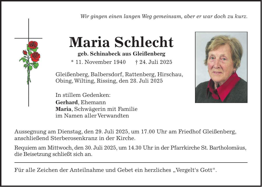 Wir gingen einen langen Weg gemeinsam, aber er war doch zu kurz. Maria Schlecht geb. Schinabeck aus Gleißenberg * 11. November 1940 + 24. Juli 2025 Gleißenberg, Balbersdorf, Rattenberg, Hirschau, Obing, Wilting, Rissing, den 28. Juli 2025 In stillem Gedenken: Gerhard, Ehemann Maria, Schwägerin mit Familie im Namen aller Verwandten Aussegnung am Dienstag, den 29. Juli 2025, um 17.00 Uhr am Friedhof Gleißenberg, anschließend Sterberosenkranz in der Kirche. Requiem am Mittwoch, den 30. Juli 2025, um 14.30 Uhr in der Pfarrkirche St. Bartholomäus, die Beisetzung schließt sich an. Für alle Zeichen der Anteilnahme und Gebet ein herzliches 'Vergelt's Gott'. 