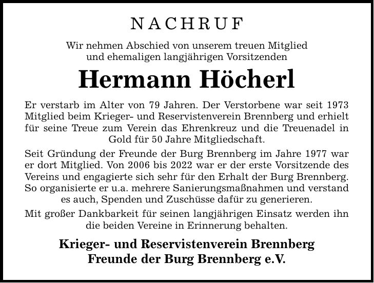 Nachruf Wir nehmen Abschied von unserem treuen Mitglied und ehemaligen langjährigen Vorsitzenden Hermann Höcherl Er verstarb im Alter von 79 Jahren. Der Verstorbene war seit 1973 Mitglied beim Krieger- und Reservistenverein Brennberg und erhielt für seine Treue zum Verein das Ehrenkreuz und die Treuenadel in Gold für 50 Jahre Mitgliedschaft. Seit Gründung der Freunde der Burg Brennberg im Jahre 1977 war er dort Mitglied. Von 2006 bis 2022 war er der erste Vorsitzende des Vereins und engagierte sich sehr für den Erhalt der Burg Brennberg. So organisierte er u.a. mehrere Sanierungsmaßnahmen und verstand es auch, Spenden und Zuschüsse dafür zu generieren. Mit großer Dankbarkeit für seinen langjährigen Einsatz werden ihn die beiden Vereine in Erinnerung behalten. Krieger- und Reservistenverein Brennberg Freunde der Burg Brennberg e.V.