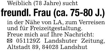 Weiblich (78 Jahre) suchtfreundl. Frau (ca. 75-80 J.)in der Nähe von LA, zum Verreisen und für Freizeitgestaltung.Freue mich auf Ihre Nachricht:_ ***Z Landshuter Zeitung, Altstadt 89, 84028 Landshut