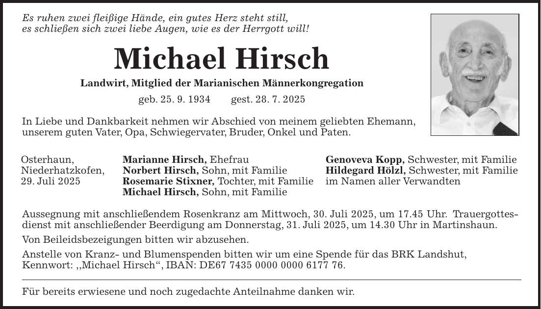 Es ruhen zwei fleißige Hände, ein gutes Herz steht still, es schließen sich zwei liebe Augen, wie es der Herrgott will! Michael Hirsch Landwirt, Mitglied der Marianischen Männerkongregation geb. 25. 9. 1934 gest. 28. 7. 2025 In Liebe und Dankbarkeit nehmen wir Abschied von meinem geliebten Ehemann, unserem guten Vater, Opa, Schwiegervater, Bruder, Onkel und Paten. Marianne Hirsch, Ehefrau Genoveva Kopp, Schwester, mit Familie Norbert Hirsch, Sohn, mit Familie Hildegard Hölzl, Schwester, mit Familie Rosemarie Stixner, Tochter, mit Familie im Namen aller Verwandten Michael Hirsch, Sohn, mit Familie Aussegnung mit anschließendem Rosenkranz am Mittwoch, 30. Juli 2025, um 17.45 Uhr. Trauergottesdienst mit anschließender Beerdigung am Donnerstag, 31. Juli 2025, um 14.30 Uhr in Martinshaun. Von Beileidsbezeigungen bitten wir abzusehen. Anstelle von Kranz- und Blumenspenden bitten wir um eine Spende für das BRK Landshut, Kennwort: ,,Michael Hirsch', IBAN: DE***. Für bereits erwiesene und noch zugedachte Anteilnahme danken wir.Osterhaun, Niederhatzkofen, 29. Juli 2025