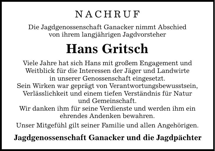 NACHRUF Die Jagdgenossenschaft Ganacker nimmt Abschied von ihrem langjährigen Jagdvorsteher Hans Gritsch Viele Jahre hat sich Hans mit großem Engagement und Weitblick für die Interessen der Jäger und Landwirte in unserer Genossenschaft eingesetzt. Sein Wirken war geprägt von Verantwortungsbewusstsein, Verlässlichkeit und einem tiefen Verständnis für Natur und Gemeinschaft. Wir danken ihm für seine Verdienste und werden ihm ein ehrendes Andenken bewahren. Unser Mitgefühl gilt seiner Familie und allen Angehörigen. Jagdgenossenschaft Ganacker und die Jagdpächter