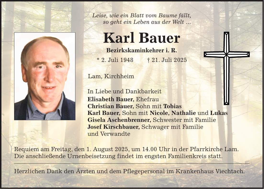 Leise, wie ein Blatt vom Baume fällt, so geht ein Leben aus der Welt ... Karl Bauer Bezirkskaminkehrer i. R. * 2. Juli 1948 _ 21. Juli 2025 Lam, Kirchheim In Liebe und Dankbarkeit Elisabeth Bauer, Ehefrau Christian Bauer, Sohn mit Tobias Karl Bauer, Sohn mit Nicole, Nathalie und Lukas Gisela Aschenbrenner, Schwester mit Familie Josef Kirschbauer, Schwager mit Familie und Verwandte Requiem am Freitag, den 1. August 2025, um 14.00 Uhr in der Pfarrkirche Lam. Die anschließende Urnenbeisetzung findet im engsten Familienkreis statt. Herzlichen Dank den Ärzten und dem Pflegepersonal im Krankenhaus Viechtach.