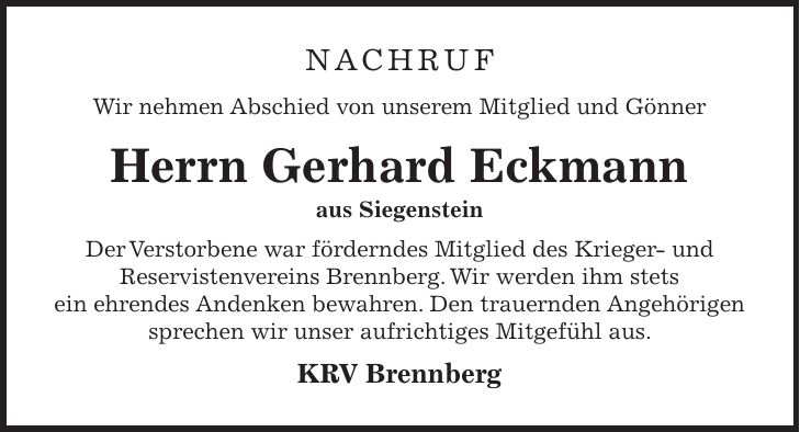 Nachruf Wir nehmen Abschied von unserem Mitglied und Gönner Herrn Gerhard Eckmann aus Siegenstein Der Verstorbene war förderndes Mitglied des Krieger- und Reservistenvereins Brennberg. Wir werden ihm stets ein ehrendes Andenken bewahren. Den trauernden Angehörigen sprechen wir unser aufrichtiges Mitgefühl aus. KRV Brennberg 