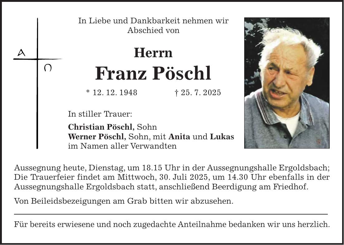 In Liebe und Dankbarkeit nehmen wir Abschied von Herrn Franz Pöschl * 12. 12. 1948 + 25. 7. 2025 In stiller Trauer: Christian Pöschl, Sohn Werner Pöschl, Sohn, mit Anita und Lukas im Namen aller Verwandten Aussegnung heute, Dienstag, um 18.15 Uhr in der Aussegnungshalle Ergoldsbach; Die Trauerfeier findet am Mittwoch, 30. Juli 2025, um 14.30 Uhr ebenfalls in der Aussegnungshalle Ergoldsbach statt, anschließend Beerdigung am Friedhof. Von Beileidsbezeigungen am Grab bitten wir abzusehen. Für bereits erwiesene und noch zugedachte Anteilnahme bedanken wir uns herzlich.