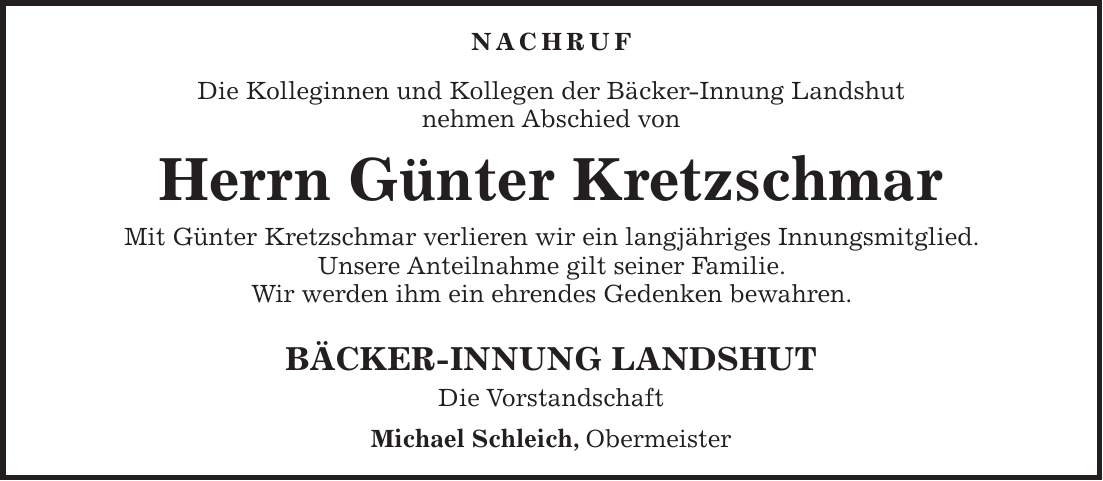 Nachruf Die Kolleginnen und Kollegen der Bäcker-Innung Landshut nehmen Abschied von Herrn Günter Kretzschmar Mit Günter Kretzschmar verlieren wir ein langjähriges Innungsmitglied. Unsere Anteilnahme gilt seiner Familie. Wir werden ihm ein ehrendes Gedenken bewahren. BÄCKER-INNUNG LANDSHUT Die Vorstandschaft Michael Schleich, Obermeister