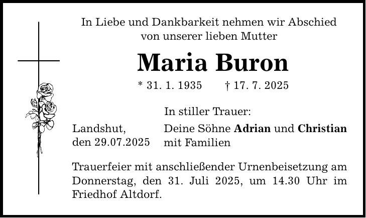 In Liebe und Dankbarkeit nehmen wir Abschied von unserer lieben Mutter Maria Buron * 31. 1. 1935 _ 17. 7. 2025 Landshut, den 29.07.2025 In stiller Trauer: Deine Söhne Adrian und Christian mit Familien Trauerfeier mit anschließender Urnenbeisetzung am Donnerstag, den 31. Juli 2025, um 14.30 Uhr im Friedhof Altdorf.