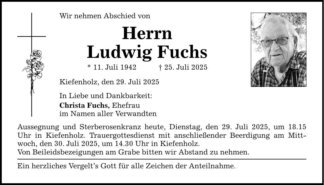 Wir nehmen Abschied von Herrn Ludwig Fuchs * 11. Juli 1942 _ 25. Juli 2025 Kiefenholz, den 29. Juli 2025 In Liebe und Dankbarkeit: Christa Fuchs, Ehefrau im Namen aller Verwandten Aussegnung und Sterberosenkranz heute, Dienstag, den 29. Juli 2025, um 18.15 Uhr in Kiefenholz. Trauergottesdienst mit anschließender Beerdigung am Mittwoch, den 30. Juli 2025, um 14.30 Uhr in Kiefenholz. Von Beileidsbezeigungen am Grabe bitten wir Abstand zu nehmen. Ein herzliches Vergelt's Gott für alle Zeichen der Anteilnahme.
