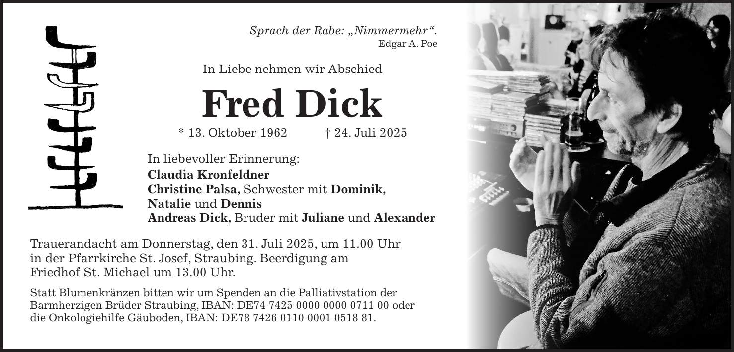 Sprach der Rabe: 'Nimmermehr'. Edgar A. Poe In Liebe nehmen wir Abschied Fred Dick * 13. Oktober 1962 + 24. Juli 2025 In liebevoller Erinnerung: Claudia Kronfeldner Christine Palsa, Schwester mit Dominik, Natalie und Dennis Andreas Dick, Bruder mit Juliane und Alexander Trauerandacht am Donnerstag, den 31. Juli 2025, um 11.00 Uhr in der Pfarrkirche St. Josef, Straubing. Beerdigung am Friedhof St. Michael um 13.00 Uhr. Statt Blumenkränzen bitten wir um Spenden an die Palliativstation der Barmherzigen Brüder Straubing, IBAN: DE*** oder die Onkologiehilfe Gäuboden, IBAN: DE***.