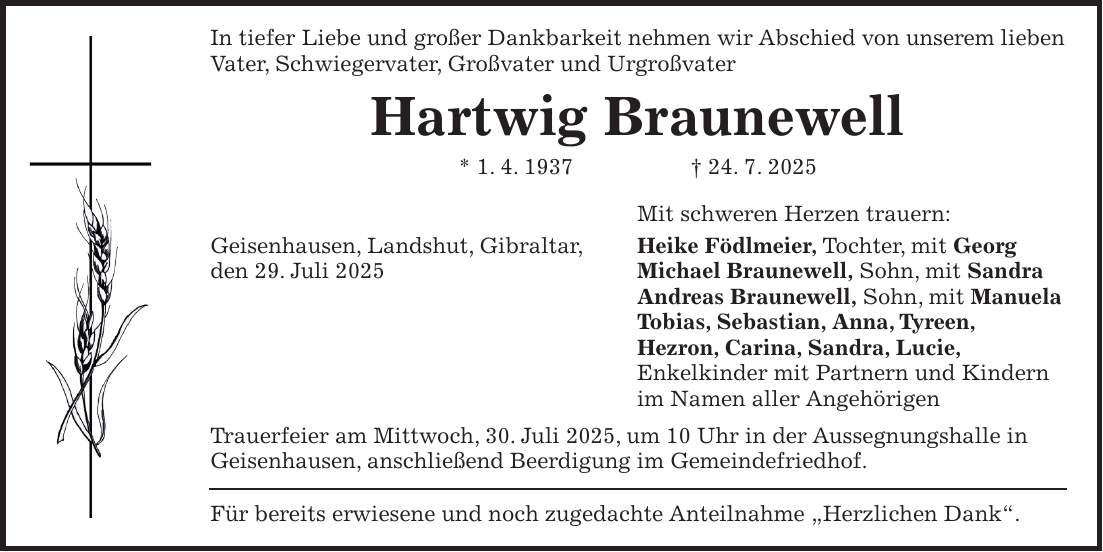 In tiefer Liebe und großer Dankbarkeit nehmen wir Abschied von unserem lieben Vater, Schwiegervater, Großvater und Urgroßvater Hartwig Braunewell * 1. 4. 1937 + 24. 7. 2025 Mit schweren Herzen trauern: Geisenhausen, Landshut, Gibraltar, Heike Födlmeier, Tochter, mit Georg den 29. Juli 2025 Michael Braunewell, Sohn, mit Sandra Andreas Braunewell, Sohn, mit Manuela Tobias, Sebastian, Anna, Tyreen, Hezron, Carina, Sandra, Lucie, Enkelkinder mit Partnern und Kindern im Namen aller Angehörigen Trauerfeier am Mittwoch, 30. Juli 2025, um 10 Uhr in der Aussegnungshalle in Geisenhausen, anschließend Beerdigung im Gemeindefriedhof. Für bereits erwiesene und noch zugedachte Anteilnahme 'Herzlichen Dank'.