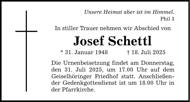 Unsere Heimat aber ist im Himmel. Phil 3In stiller Trauer nehmen wir Abschied vonJosef Schettl* 31. Januar 1948 _ 18. Juli 2025Die Urnenbeisetzung findet am Donnerstag, den 31. Juli 2025, um 17.00 Uhr auf dem Geiselhöringer Friedhof statt. Anschließender Gedenkgottesdienst ist um 18.00 Uhr in der Pfarrkirche.
