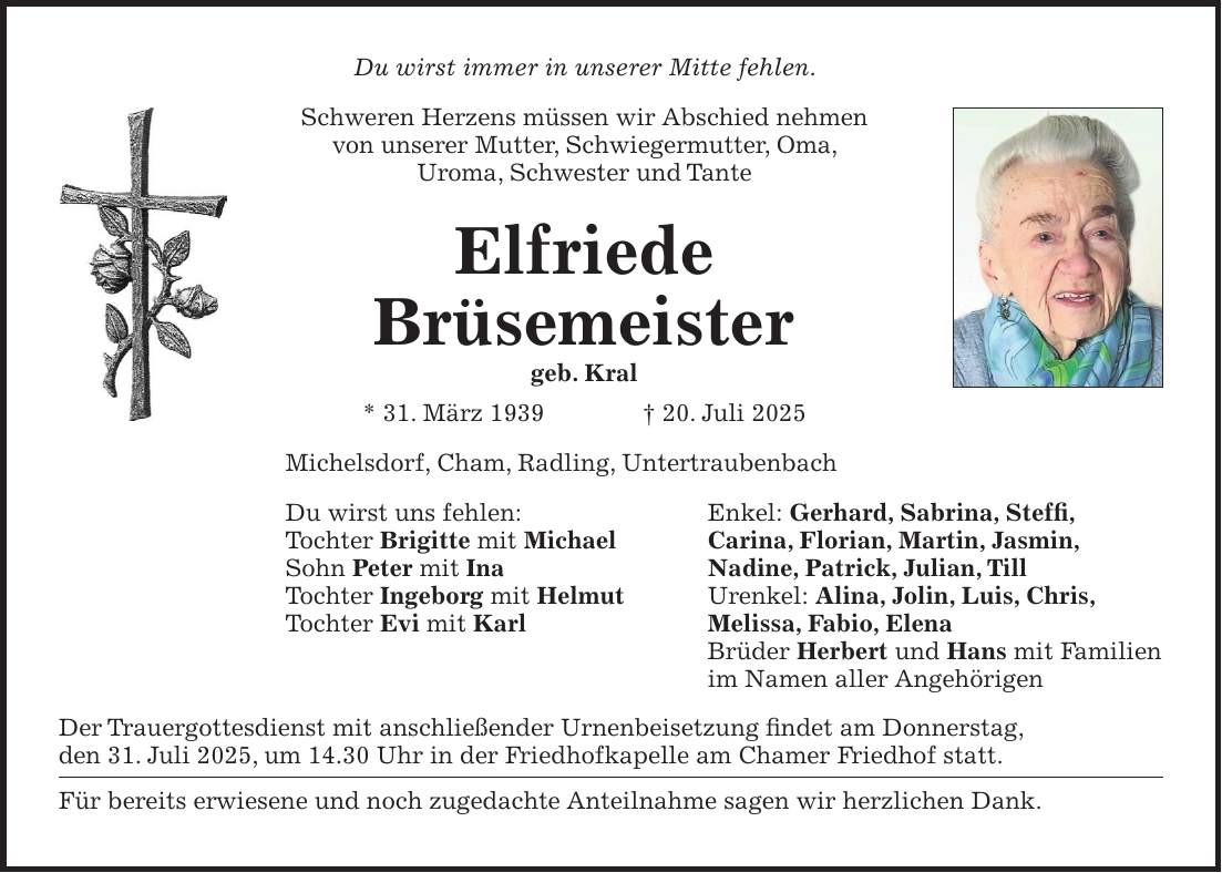 Du wirst immer in unserer Mitte fehlen. Schweren Herzens müssen wir Abschied nehmen von unserer Mutter, Schwiegermutter, Oma, Uroma, Schwester und Tante Elfriede Brüsemeister geb. Kral * 31. März 1939 + 20. Juli 2025 Michelsdorf, Cham, Radling, Untertraubenbach Du wirst uns fehlen: Enkel: Gerhard, Sabrina, Steffi, Tochter Brigitte mit Michael Carina, Florian, Martin, Jasmin, Sohn Peter mit Ina Nadine, Patrick, Julian, Till Tochter Ingeborg mit Helmut Urenkel: Alina, Jolin, Luis, Chris, Tochter Evi mit Karl Melissa, Fabio, Elena Brüder Herbert und Hans mit Familien im Namen aller Angehörigen Der Trauergottesdienst mit anschließender Urnenbeisetzung findet am Donnerstag, den 31. Juli 2025, um 14.30 Uhr in der Friedhofkapelle am Chamer Friedhof statt. Für bereits erwiesene und noch zugedachte Anteilnahme sagen wir herzlichen Dank.