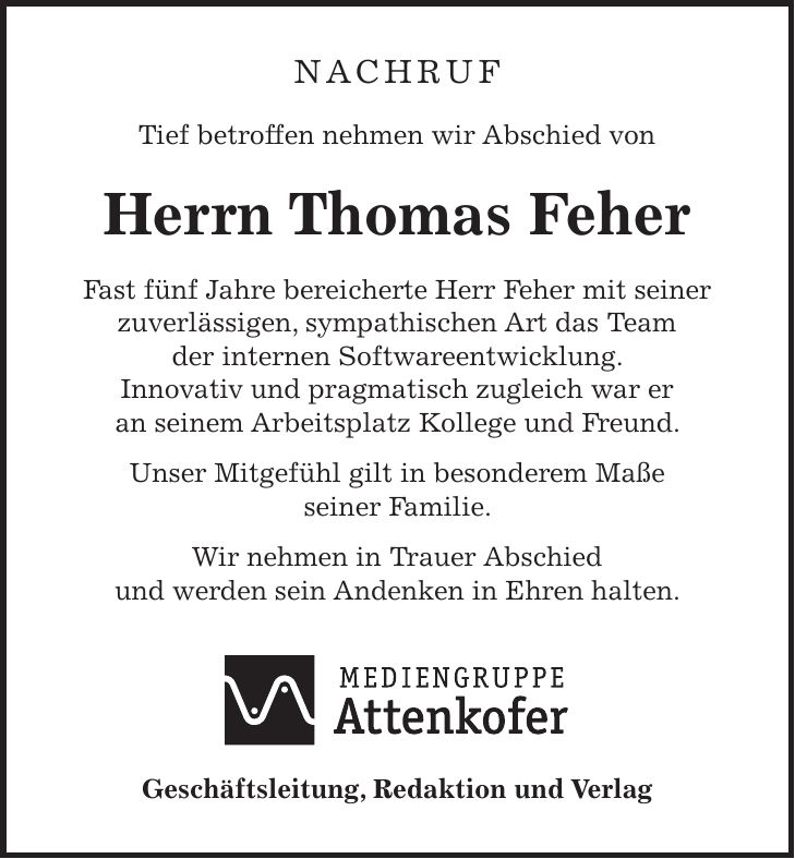 NACHRUF Tief betroffen nehmen wir Abschied von Herrn Thomas Feher Fast fünf Jahre bereicherte Herr Feher mit seiner zuverlässigen, sympathischen Art das Team der internen Softwareentwicklung. Innovativ und pragmatisch zugleich war er an seinem Arbeitsplatz Kollege und Freund. Unser Mitgefühl gilt in besonderem Maße seiner Familie. Wir nehmen in Trauer Abschied und werden sein Andenken in Ehren halten. Geschäftsleitung, Redaktion und Verlag