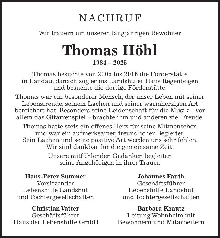 Nachruf Wir trauern um unseren langjährigen Bewohner Thomas Höhl *** Thomas besuchte von 2005 bis 2016 die Förderstätte in Landau, danach zog er ins Landshuter Haus Regenbogen und besuchte die dortige Förderstätte. Thomas war ein besonderer Mensch, der unser Leben mit seiner Lebensfreude, seinem Lachen und seiner warmherzigen Art bereichert hat. Besonders seine Leidenschaft für die Musik - vor allem das Gitarrenspiel - brachte ihm und anderen viel Freude. Thomas hatte stets ein offenes Herz für seine Mitmenschen und war ein aufmerksamer, freundlicher Begleiter. Sein Lachen und seine positive Art werden uns sehr fehlen. Wir sind dankbar für die gemeinsame Zeit. Unsere mitfühlenden Gedanken begleiten seine Angehörigen in ihrer Trauer. Hans-Peter Summer Johannes Fauth Vorsitzender Geschäftsführer Lebenshilfe Landshut Lebenshilfe Landshut und Tochtergesellschaften und Tochtergesellschaften Christian Vatter Barbara Krautz Geschäftsführer Leitung Wohnheim mit Haus der Lebenshilfe GmbH Bewohnern und Mitarbeitern