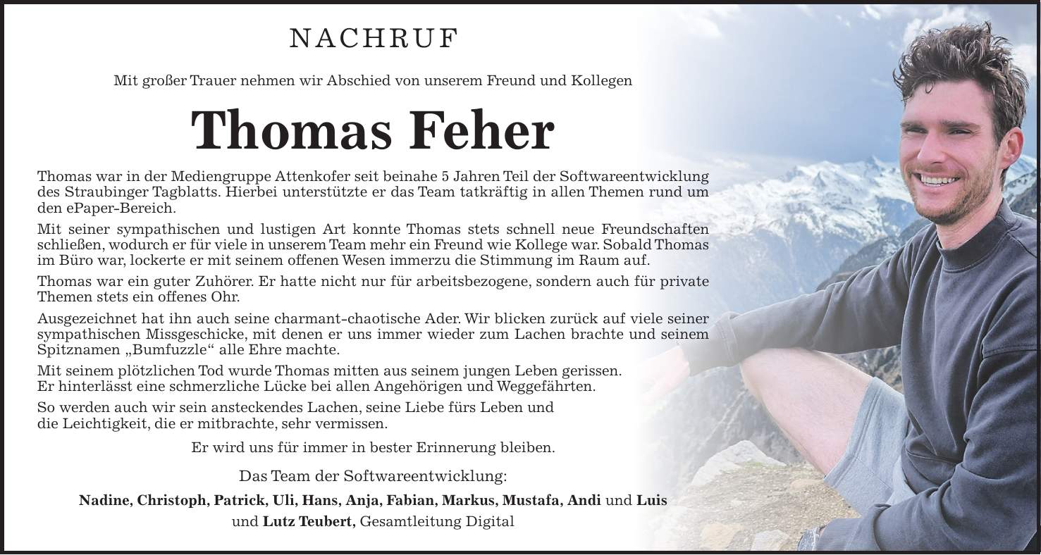 Nachruf Mit großer Trauer nehmen wir Abschied von unserem Freund und Kollegen Thomas Feher Thomas war in der Mediengruppe Attenkofer seit beinahe 5 Jahren Teil der Softwareentwicklung des Straubinger Tagblatts. Hierbei unterstützte er das Team tatkräftig in allen Themen rund um den ePaper-Bereich. Mit seiner sympathischen und lustigen Art konnte Thomas stets schnell neue Freundschaften schließen, wodurch er für viele in unserem Team mehr ein Freund wie Kollege war. Sobald Thomas im Büro war, lockerte er mit seinem offenen Wesen immerzu die Stimmung im Raum auf. Thomas war ein guter Zuhörer. Er hatte nicht nur für arbeitsbezogene, sondern auch für private Themen stets ein offenes Ohr. Ausgezeichnet hat ihn auch seine charmant-chaotische Ader. Wir blicken zurück auf viele seiner sympathischen Missgeschicke, mit denen er uns immer wieder zum Lachen brachte und seinem Spitznamen 'Bumfuzzle' alle Ehre machte. Mit seinem plötzlichen Tod wurde Thomas mitten aus seinem jungen Leben gerissen. Er hinterlässt eine schmerzliche Lücke bei allen Angehörigen und Weggefährten. So werden auch wir sein ansteckendes Lachen, seine Liebe fürs Leben und die Leichtigkeit, die er mitbrachte, sehr vermissen. Er wird uns für immer in bester Erinnerung bleiben. Das Team der Softwareentwicklung: Nadine, Christoph, Patrick, Uli, Hans, Anja, Fabian, Markus, Mustafa, Andi und Luis und Lutz Teubert, Gesamtleitung Digital