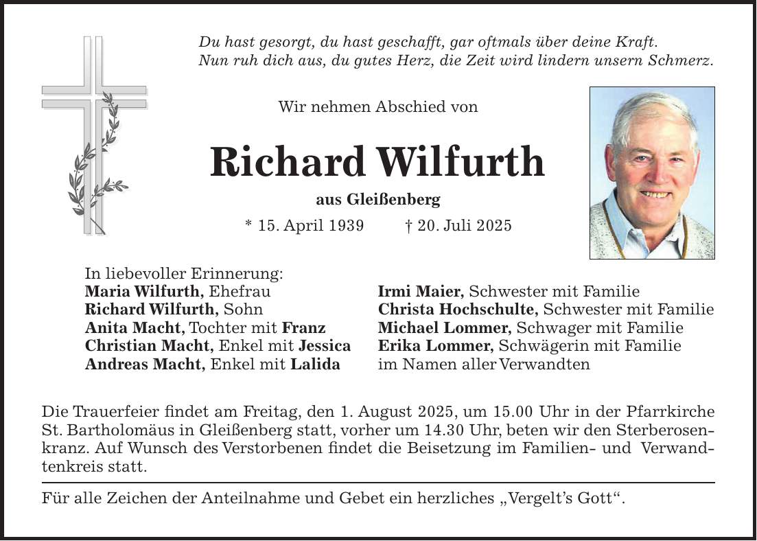 Du hast gesorgt, du hast geschafft, gar oftmals über deine Kraft. Nun ruh dich aus, du gutes Herz, die Zeit wird lindern unsern Schmerz. Wir nehmen Abschied von Richard Wilfurth aus Gleißenberg * 15. April 1939 + 20. Juli 2025 In liebevoller Erinnerung: Maria Wilfurth, Ehefrau Irmi Maier, Schwester mit Familie Richard Wilfurth, Sohn Christa Hochschulte, Schwester mit Familie Anita Macht, Tochter mit Franz Michael Lommer, Schwager mit Familie Christian Macht, Enkel mit Jessica Erika Lommer, Schwägerin mit Familie Andreas Macht, Enkel mit Lalida im Namen aller Verwandten Die Trauerfeier findet am Freitag, den 1. August 2025, um 15.00 Uhr in der Pfarrkirche St. Bartholomäus in Gleißenberg statt, vorher um 14.30 Uhr, beten wir den Sterberosenkranz. Auf Wunsch des Verstorbenen findet die Beisetzung im Familien- und Verwandtenkreis statt. Für alle Zeichen der Anteilnahme und Gebet ein herzliches 'Vergelt's Gott'.