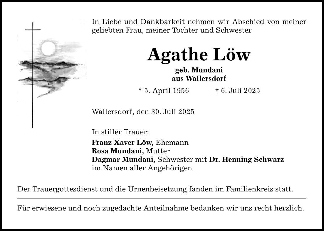 In Liebe und Dankbarkeit nehmen wir Abschied von meiner geliebten Frau, meiner Tochter und Schwester Agathe Löw geb. Mundani aus Wallersdorf * 5. April 1956 _ 6. Juli 2025 Wallersdorf, den 30. Juli 2025 In stiller Trauer: Franz Xaver Löw, Ehemann Rosa Mundani, Mutter Dagmar Mundani, Schwester mit Dr. Henning Schwarz im Namen aller Angehörigen Der Trauergottesdienst und die Urnenbeisetzung fanden im Familienkreis statt. Für erwiesene und noch zugedachte Anteilnahme bedanken wir uns recht herzlich.