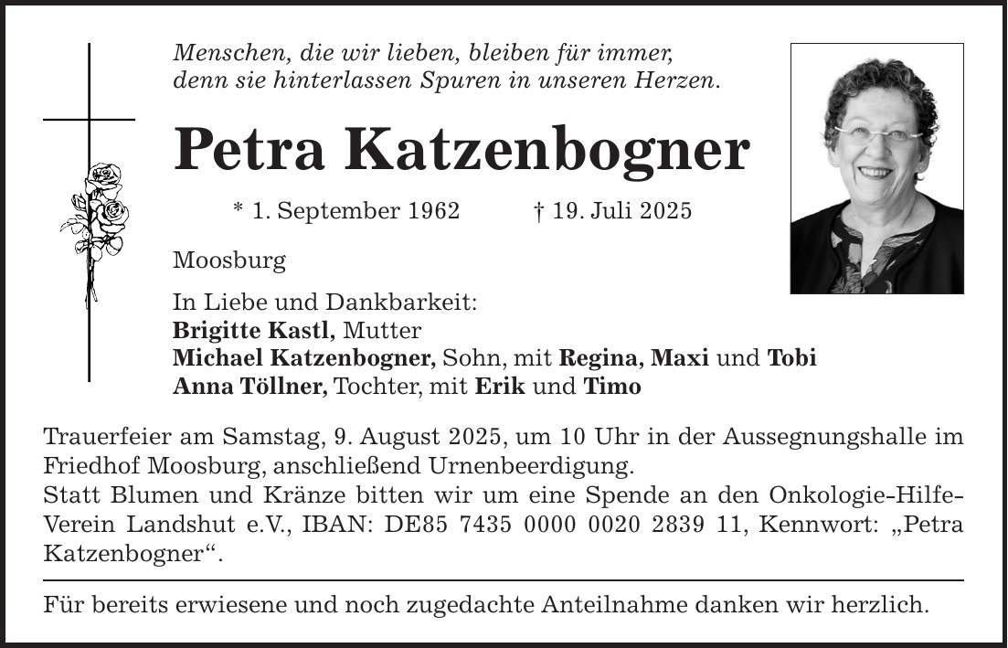 Menschen, die wir lieben, bleiben für immer, denn sie hinterlassen Spuren in unseren Herzen. Petra Katzenbogner * 1. September 1962 + 19. Juli 2025 Moosburg In Liebe und Dankbarkeit: Brigitte Kastl, Mutter Michael Katzenbogner, Sohn, mit Regina, Maxi und Tobi Anna Töllner, Tochter, mit Erik und Timo Trauerfeier am Samstag, 9. August 2025, um 10 Uhr in der Aussegnungshalle im Friedhof Moosburg, anschließend Urnenbeerdigung. Statt Blumen und Kränze bitten wir um eine Spende an den Onkologie-Hilfe-Verein Landshut e.V., IBAN: DE***, Kennwort: 'Petra Katzenbogner'. Für bereits erwiesene und noch zugedachte Anteilnahme danken wir herzlich. 
