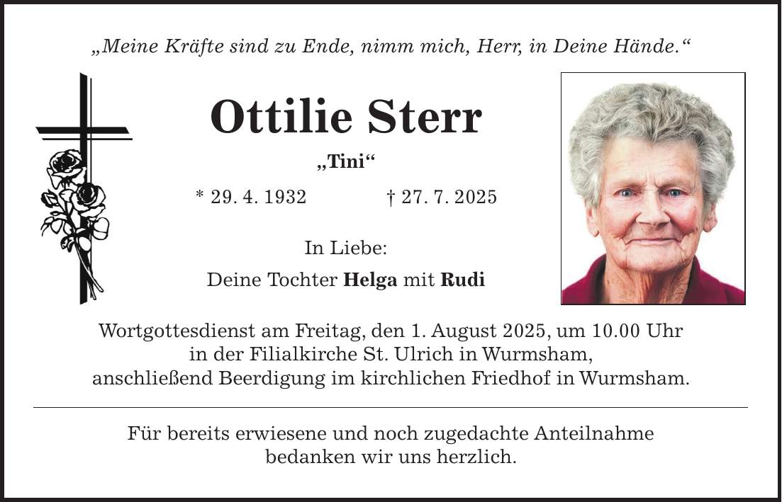 'Meine Kräfte sind zu Ende, nimm mich, Herr, in Deine Hände.' Ottilie Sterr 'Tini' * 29. 4. 1932 + 27. 7. 2025 In Liebe: Deine Tochter Helga mit Rudi Wortgottesdienst am Freitag, den 1. August 2025, um 10.00 Uhr in der Filialkirche St. Ulrich in Wurmsham, anschließend Beerdigung im kirchlichen Friedhof in Wurmsham. Für bereits erwiesene und noch zugedachte Anteilnahme bedanken wir uns herzlich.