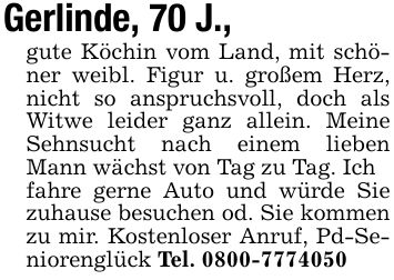 Gerlinde, 70 J.,gute Köchin vom Land, mit schöner weibl. Figur u. großem Herz, nicht so anspruchsvoll, doch als Witwe leider ganz allein. Meine Sehnsucht nach einem lieben Mann wächst von Tag zu Tag. Ichfahre gerne Auto und würde Sie zuhause besuchen od. Sie kommen zu mir. Kostenloser Anruf, Pd-Seniorenglück Tel. ***