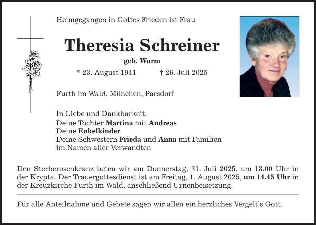 Heimgegangen in Gottes Frieden ist Frau Theresia Schreiner geb. Wurm * 23. August 1941 _ 26. Juli 2025 Furth im Wald, München, Parsdorf In Liebe und Dankbarkeit: Deine Tochter Martina mit Andreas Deine Enkelkinder Deine Schwestern Frieda und Anna mit Familien im Namen aller Verwandten Den Sterberosenkranz beten wir am Donnerstag, 31. Juli 2025, um 18.00 Uhr in der Krypta. Der Trauergottesdienst ist am Freitag, 1. August 2025, um 14.45 Uhr ­in der Kreuzkirche Furth im Wald, anschließend Urnenbeisetzung. Für alle Anteilnahme und Gebete sagen wir allen ein herzliches Vergelt's Gott.