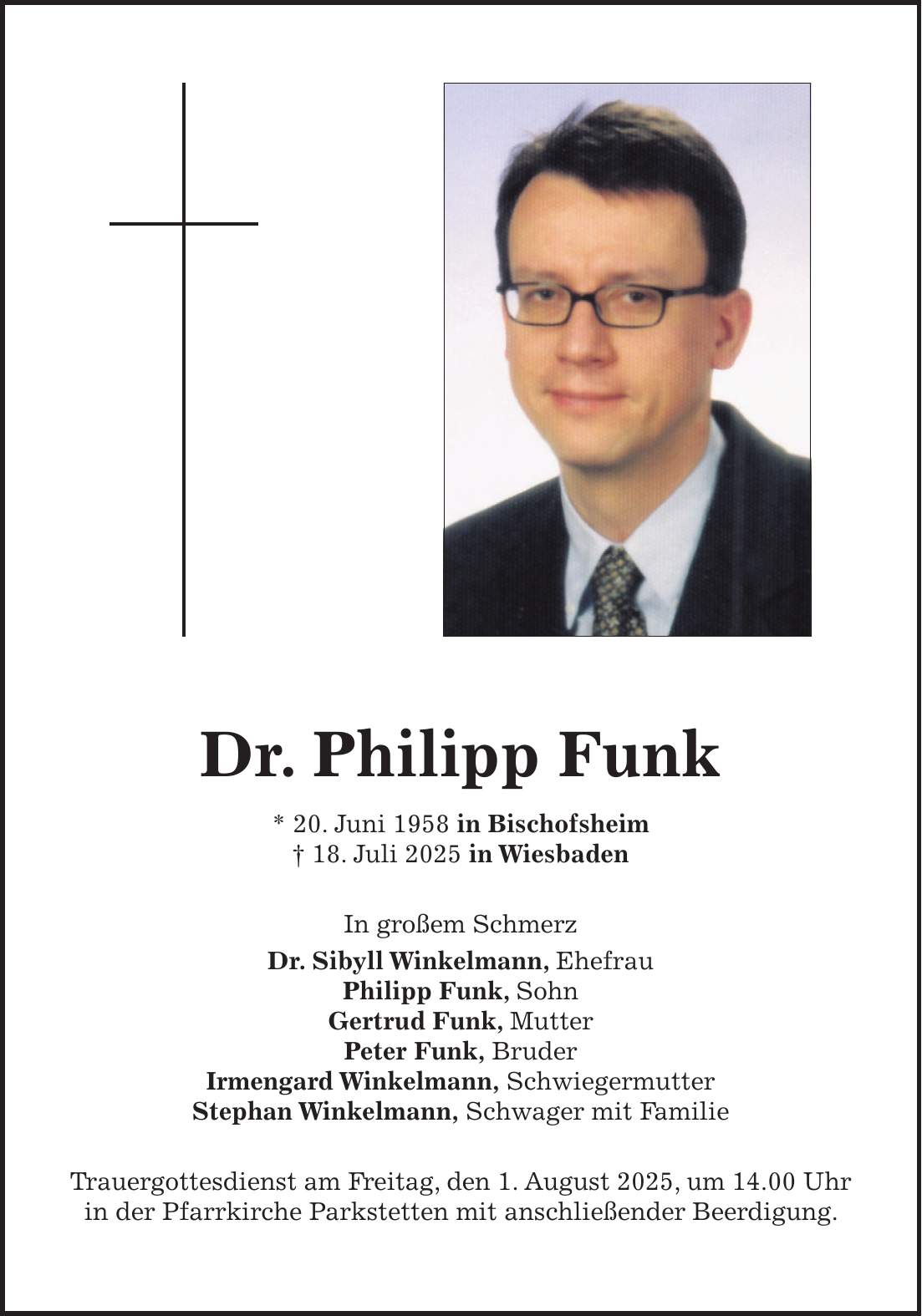 Dr. Philipp Funk * 20. Juni 1958 in Bischofsheim + 18. Juli 2025 in Wiesbaden In großem Schmerz Dr. Sibyll Winkelmann, Ehefrau Philipp Funk, Sohn Gertrud Funk, Mutter Peter Funk, Bruder Irmengard Winkelmann, Schwiegermutter Stephan Winkelmann, Schwager mit Familie Trauergottesdienst am Freitag, den 1. August 2025, um 14.00 Uhr in der Pfarrkirche Parkstetten mit anschließender Beerdigung.