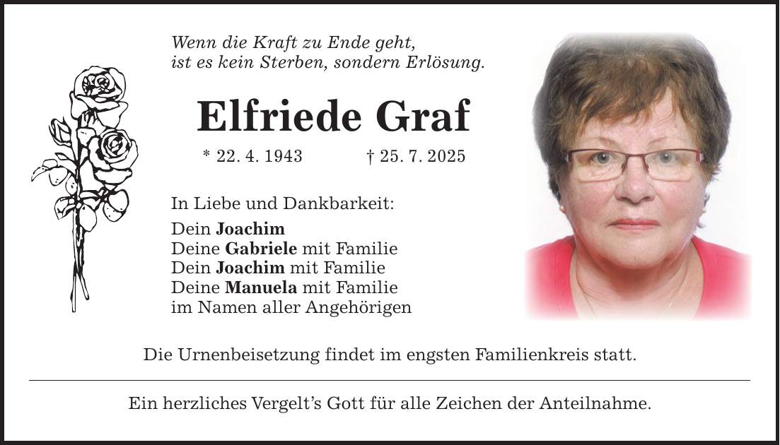 Wenn die Kraft zu Ende geht, ist es kein Sterben, sondern Erlösung. Elfriede Graf * 22. 4. 1943 + 25. 7. 2025 In Liebe und Dankbarkeit: Dein Joachim Deine Gabriele mit Familie Dein Joachim mit Familie Deine Manuela mit Familie im Namen aller Angehörigen Die Urnenbeisetzung findet im engsten Familienkreis statt. Ein herzliches Vergelt's Gott für alle Zeichen der Anteilnahme.
