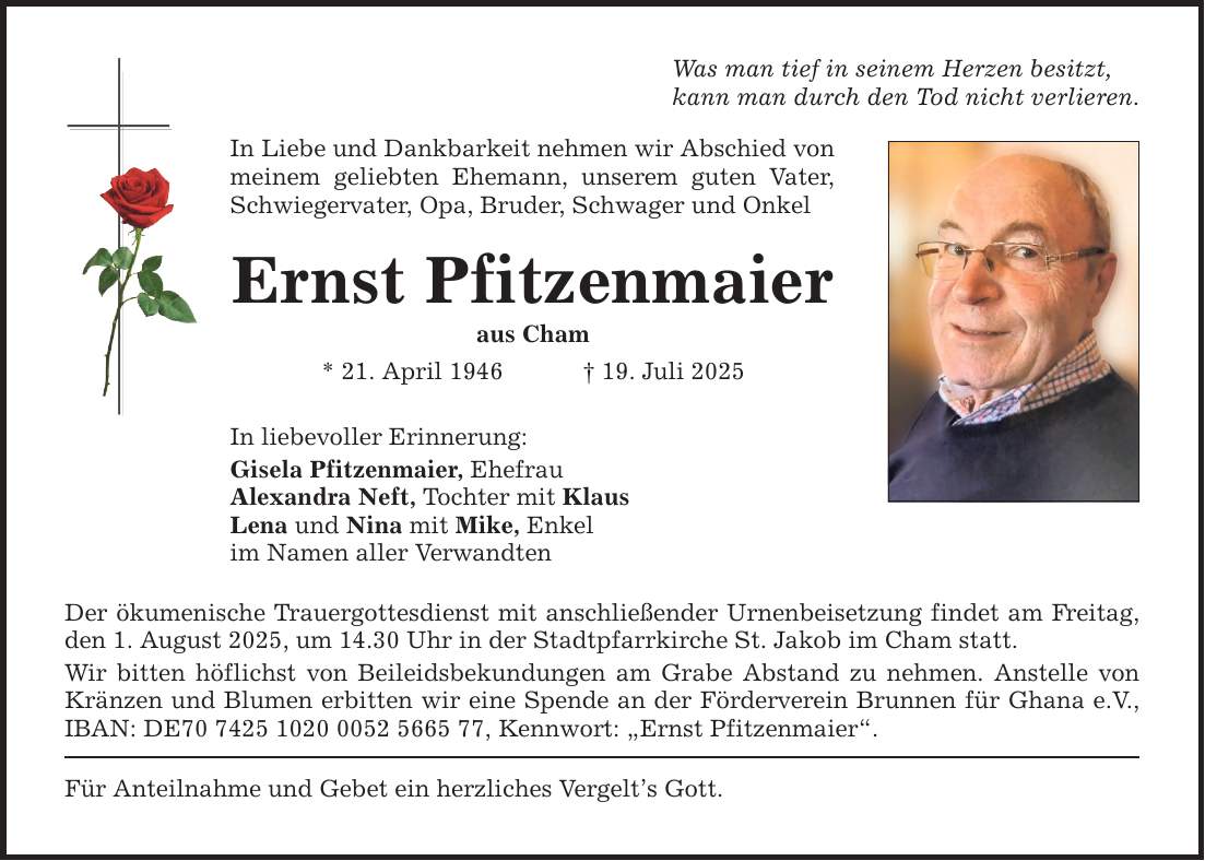 Was man tief in seinem Herzen besitzt, kann man durch den Tod nicht verlieren. In Liebe und Dankbarkeit nehmen wir Abschied von meinem geliebten Ehemann, unserem guten Vater, Schwiegervater, Opa, Bruder, Schwager und Onkel Ernst Pfitzenmaier aus Cham * 21. April 1946 _ 19. Juli 2025 In liebevoller Erinnerung: Gisela Pfitzenmaier, Ehefrau Alexandra Neft, Tochter mit Klaus Lena und Nina mit Mike, Enkel im Namen aller Verwandten Der ökumenische Trauergottesdienst mit anschließender Urnenbeisetzung findet am Freitag, den 1. August 2025, um 14.30 Uhr in der Stadtpfarrkirche St. Jakob im Cham statt. Wir bitten höflichst von Beileidsbekundungen am Grabe Abstand zu nehmen. Anstelle von Kränzen und Blumen erbitten wir eine Spende an der Förderverein Brunnen für Ghana e.V., IBAN: DE***, Kennwort: 