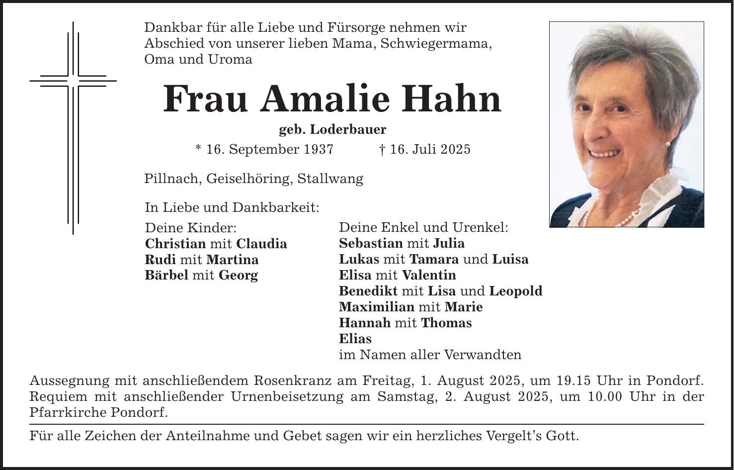 Dankbar für alle Liebe und Fürsorge nehmen wir Abschied von unserer lieben Mama, Schwiegermama, Oma und Uroma Frau Amalie Hahn geb. Loderbauer * 16. September 1937 _ 16. Juli 2025 Pillnach, Geiselhöring, Stallwang In Liebe und Dankbarkeit: Deine Kinder: Christian mit Claudia Rudi mit Martina Bärbel mit Georg Deine Enkel und Urenkel: Sebastian mit Julia Lukas mit Tamara und Luisa Elisa mit Valentin Benedikt mit Lisa und Leopold Maximilian mit Marie Hannah mit Thomas Elias im Namen aller Verwandten Aussegnung mit anschließendem Rosenkranz am Freitag, 1. August 2025, um 19.15 Uhr in Pondorf. Requiem mit anschließender Urnenbeisetzung am Samstag, 2. August 2025, um 10.00 Uhr in der Pfarrkirche Pondorf. Für alle Zeichen der Anteilnahme und Gebet sagen wir ein herzliches Vergelt's Gott.
