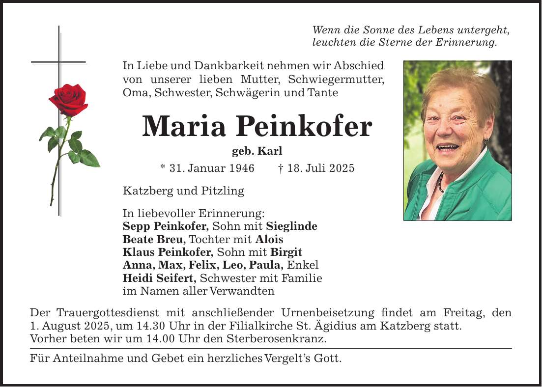 Wenn die Sonne des Lebens untergeht, leuchten die Sterne der Erinnerung. In Liebe und Dankbarkeit nehmen wir Abschied von unserer lieben Mutter, Schwiegermutter, Oma, Schwester, Schwägerin und Tante Maria Peinkofer geb. Karl * 31. Januar 1946 + 18. Juli 2025 Katzberg und Pitzling In liebevoller Erinnerung: Sepp Peinkofer, Sohn mit Sieglinde Beate Breu, Tochter mit Alois Klaus Peinkofer, Sohn mit Birgit Anna, Max, Felix, Leo, Paula, Enkel Heidi Seifert, Schwester mit Familie im Namen aller Verwandten Der Trauergottesdienst mit anschließender Urnenbeisetzung findet am Freitag, den 1. August 2025, um 14.30 Uhr in der Filialkirche St. Ägidius am Katzberg statt. Vorher beten wir um 14.00 Uhr den Sterberosenkranz. Für Anteilnahme und Gebet ein herzliches Vergelt's Gott.