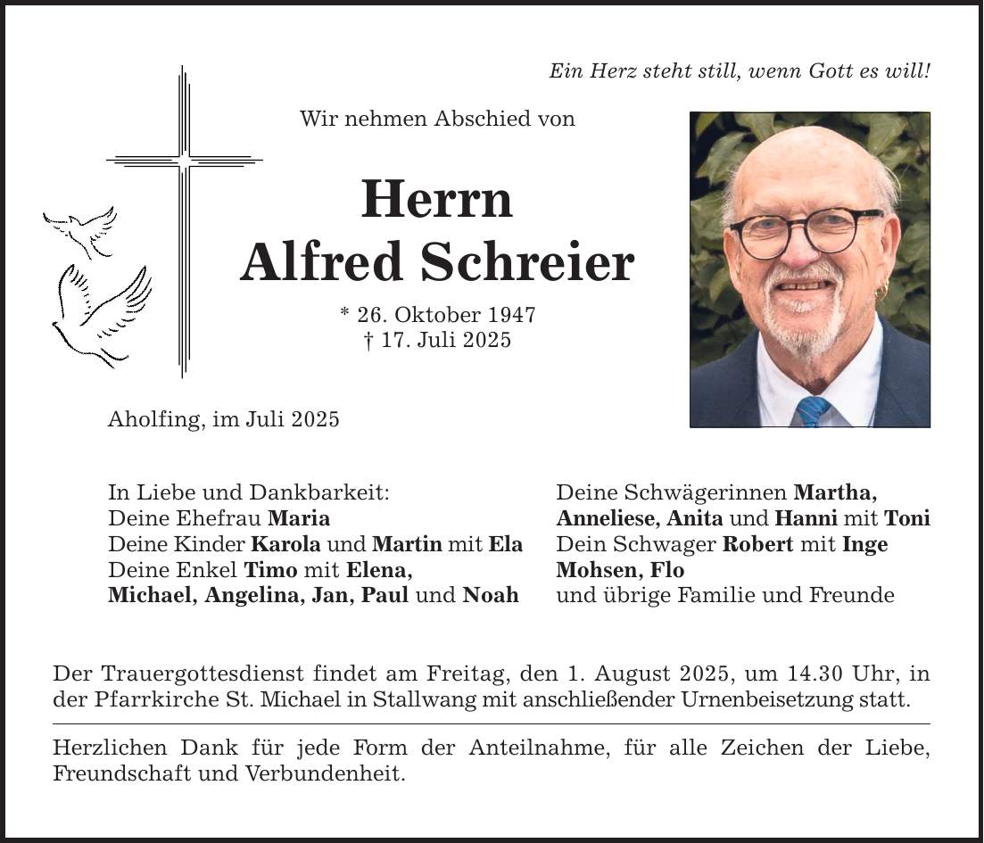Ein Herz steht still, wenn Gott es will! Wir nehmen Abschied von Herrn Alfred Schreier * 26. Oktober 1947 _ 17. Juli 2025 Aholfing, im Juli 2025 In Liebe und Dankbarkeit: Deine Ehefrau Maria Deine Kinder Karola und Martin mit Ela Deine Enkel Timo mit Elena, Michael, Angelina, Jan, Paul und Noah Der Trauergottesdienst findet am Freitag, den 1. August 2025, um 14.30 Uhr, in der Pfarrkirche St. Michael in Stallwang mit anschließender Urnenbeisetzung statt. Herzlichen Dank für jede Form der Anteilnahme, für alle Zeichen der Liebe, Freundschaft und Verbundenheit. Deine Schwägerinnen Martha, Anneliese, Anita und Hanni mit Toni Dein Schwager Robert mit Inge Mohsen, Flo und übrige Familie und Freunde