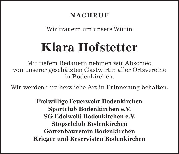 NACHRUF Wir trauern um unsere Wirtin Klara Hofstetter Mit tiefem Bedauern nehmen wir Abschied von unserer geschätzten Gastwirtin aller Ortsvereine in Bodenkirchen. Wir werden ihre herzliche Art in Erinnerung behalten. Freiwillige Feuerwehr Bodenkirchen Sportclub Bodenkirchen e.V. SG Edelweiß Bodenkirchen e.V. Stopselclub Bodenkirchen Gartenbauverein Bodenkirchen Krieger und Reservisten Bodenkirchen