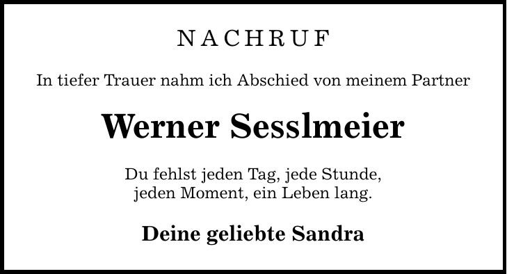 NACHRUF In tiefer Trauer nahm ich Abschied von meinem Partner Werner Sesslmeier Du fehlst jeden Tag, jede Stunde, jeden Moment, ein Leben lang. Deine geliebte Sandra