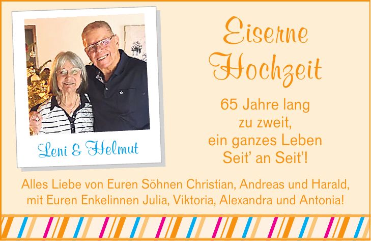 Eiserne Hochzeit 65 Jahre lang zu zweit, ein ganzes Leben Seit' an Seit'! Leni & Helmut Alles Liebe von Euren Söhnen Christian, Andreas und Harald, mit Euren Enkelinnen Julia, Viktoria, Alexandra und Antonia!