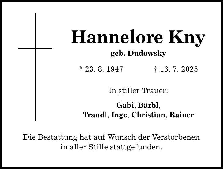 Hannelore Kny geb. Dudowsky * 23. 8. 1947 _ 16. 7. 2025 In stiller Trauer: Gabi, Bärbl, Traudl, Inge, Christian, Rainer Die Bestattung hat auf Wunsch der Verstorbenen in aller Stille stattgefunden.
