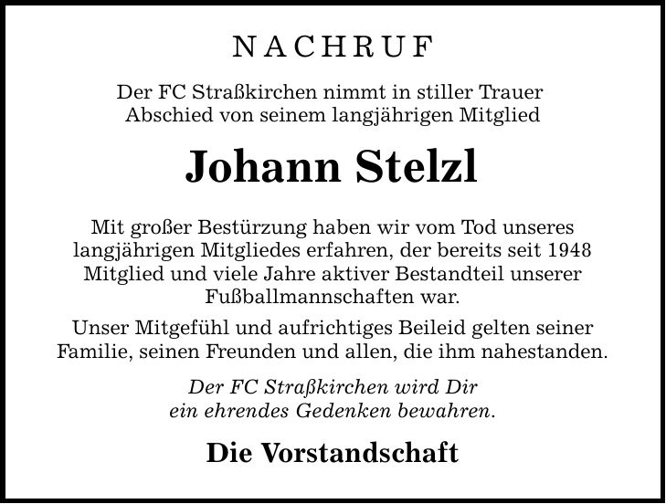 NACHRUF Der FC Straßkirchen nimmt in stiller Trauer Abschied von seinem langjährigen Mitglied Johann Stelzl Mit großer Bestürzung haben wir vom Tod unseres langjährigen Mitgliedes erfahren, der bereits seit 1948 Mitglied und viele Jahre aktiver Bestandteil unserer Fußballmannschaften war. Unser Mitgefühl und aufrichtiges Beileid gelten seiner Familie, seinen Freunden und allen, die ihm nahestanden. Der FC Straßkirchen wird Dir ein ehrendes Gedenken bewahren. Die Vorstandschaft