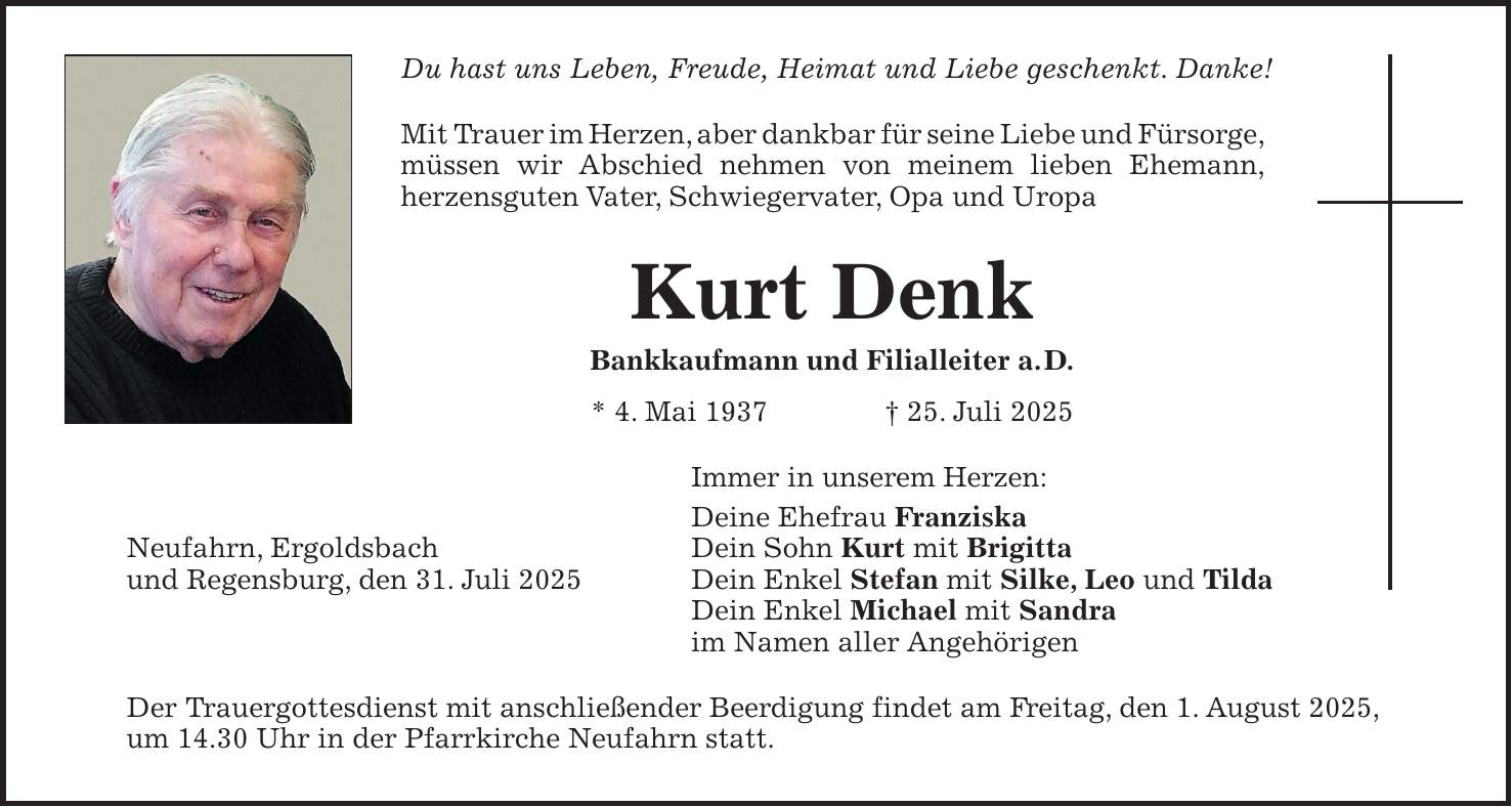 Du hast uns Leben, Freude, Heimat und Liebe geschenkt. Danke! Mit Trauer im Herzen, aber dankbar für seine Liebe und Fürsorge, müssen wir Abschied nehmen von meinem lieben Ehemann, herzensguten Vater, Schwiegervater, Opa und Uropa Kurt Denk Bankkaufmann und Filialleiter a. D. * 4. Mai 1937 + 25. Juli 2025 Immer in unserem Herzen: Deine Ehefrau Franziska Neufahrn, Ergoldsbach Dein Sohn Kurt mit Brigitta und Regensburg, den 31. Juli 2025 Dein Enkel Stefan mit Silke, Leo und Tilda Dein Enkel Michael mit Sandra im Namen aller Angehörigen Der Trauergottesdienst mit anschließender Beerdigung findet am Freitag, den 1. August 2025, um 14.30 Uhr in der Pfarrkirche Neufahrn statt.