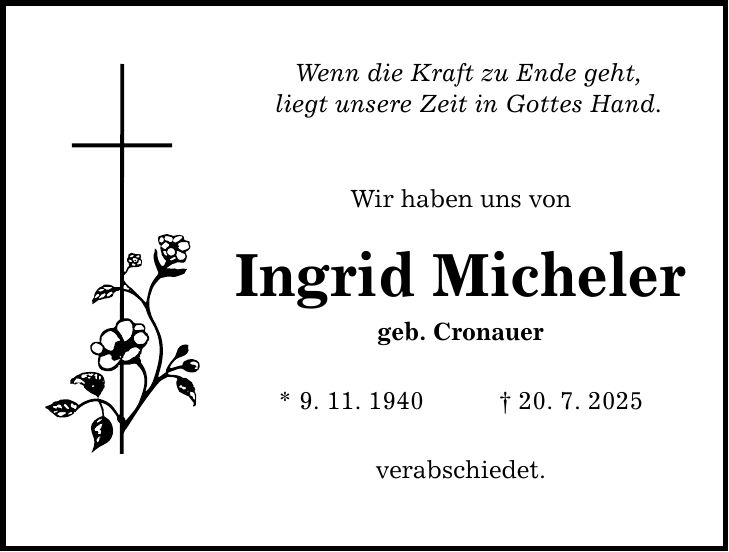 Wenn die Kraft zu Ende geht, liegt unsere Zeit in Gottes Hand. Wir haben uns von Ingrid Micheler geb. Cronauer * 9. 11. 1940 _ 20. 7. 2025 verabschiedet.