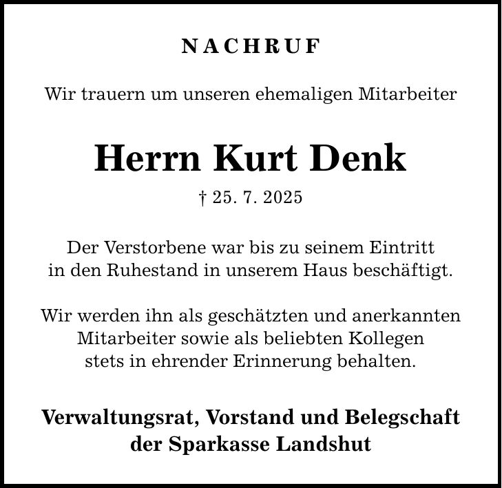 Nachruf Wir trauern um unseren ehemaligen Mitarbeiter Herrn Kurt Denk _ 25. 7. 2025 Der Verstorbene war bis zu seinem Eintritt in den Ruhestand in unserem Haus beschäftigt. Wir werden ihn als geschätzten und anerkannten Mitarbeiter sowie als beliebten Kollegen stets in ehrender Erinnerung behalten. Verwaltungsrat, Vorstand und Belegschaft der Sparkasse Landshut