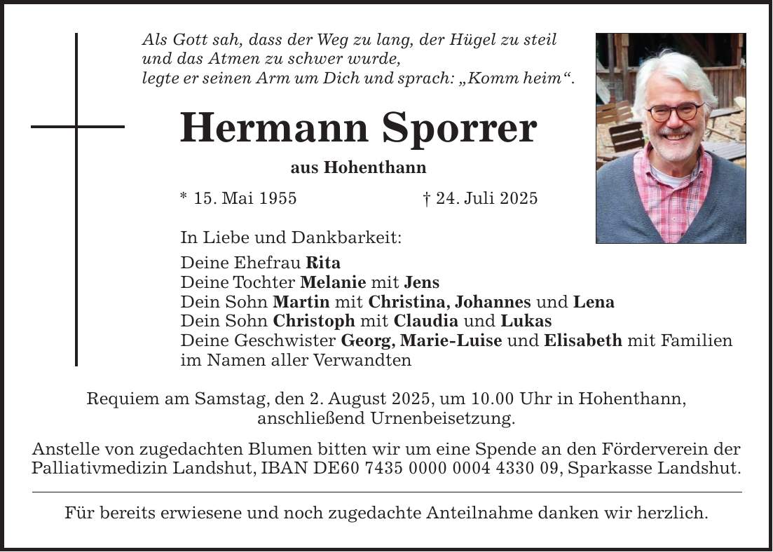 Als Gott sah, dass der Weg zu lang, der Hügel zu steil und das Atmen zu schwer wurde, legte er seinen Arm um Dich und sprach: 'Komm heim'. Hermann Sporrer aus Hohenthann * 15. Mai 1955 + 24. Juli 2025 In Liebe und Dankbarkeit: Deine Ehefrau Rita Deine Tochter Melanie mit Jens Dein Sohn Martin mit Christina, Johannes und Lena Dein Sohn Christoph mit Claudia und Lukas Deine Geschwister Georg, Marie-Luise und Elisabeth mit Familien im Namen aller Verwandten Requiem am Samstag, den 2. August 2025, um 10.00 Uhr in Hohenthann, anschließend Urnenbeisetzung. Anstelle von zugedachten Blumen bitten wir um eine Spende an den Förderverein der Palliativmedizin Landshut, IBAN DE***, Sparkasse Landshut. Für bereits erwiesene und noch zugedachte Anteilnahme danken wir herzlich.