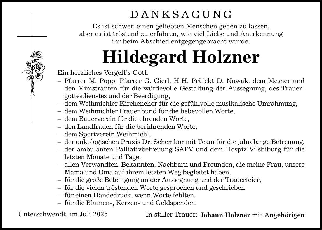 DANKSAGUNG Es ist schwer, einen geliebten Menschen gehen zu lassen, aber es ist tröstend zu erfahren, wie viel Liebe und Anerkennung ihr beim Abschied entgegengebracht wurde. Hildegard Holzner Ein herzliches Vergelt's Gott: - Pfarrer M. Popp, Pfarrer G. Gierl, H. H. Präfekt D. Nowak, dem Mesner und den Ministranten für die würdevolle Gestaltung der Aussegnung, des Trauergottesdienstes und der Beerdigung, - dem Weihmichler Kirchenchor für die gefühlvolle musikalische Umrahmung, - dem Weihmichler Frauenbund für die liebevollen Worte, - dem Bauerverein für die ehrenden Worte, - den Landfrauen für die berührenden Worte, - dem Sportverein Weihmichl, - der onkologischen Praxis Dr. Schembor mit Team für die jahrelange Betreuung, - der ambulanten Palliativbetreuung SAPV und dem Hospiz Vilsbiburg für die letzten Monate und Tage, - allen Verwandten, Bekannten, Nachbarn und Freunden, die meine Frau, unsere Mama und Oma auf ihrem letzten Weg begleitet haben, - für die große Beteiligung an der Aussegnung und der Trauerfeier, - für die vielen tröstenden Worte gesprochen und geschrieben, - für einen Händedruck, wenn Worte fehlten, - für die Blumen-, Kerzen- und Geldspenden. Unterschwendt, im Juli 2025 In stiller Trauer: Johann Holzner mit Angehörigen