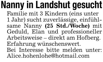 Nanny in Landshut gesuchtFamilie mit 3 Kindern (eins unter1 Jahr) sucht zuverlässige, einfühlsame Nanny (25 Std./Woche) mit Geduld, Elan und professioneller Arbeitsweise - direkt am Hofberg.Erfahrung wünschenswert.Bei Interesse bitte melden unter: Alice.hohenlohe@hotmail.com